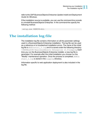 refer to the SAP BusinessObjects Enterprise Update Install and Deployment
Guide for Windows.
If the installation source is available, you can use the command-line console
to uninstall BusinessObjects Enterprise. In the command-line specify the
following method:
setup.exe REMOVE=ALL
The installation log file
The installation log file contains information on all the parameter settings
used in a BusinessObjects Enterprise installation. The log file can be used
as a reference or to troubleshoot installation errors. The name of the initial
log file is BOEInstall_0.log and it is saved under the following directory:
<INSTALLDIR>BusinessObjects Enterprise 12.0Logging. Each
time you run the BusinessObjects Enterprise installer, a new log file is
generated. For example after the initial installation you choose run the
“Modify” maintenance operation. Once the process is completed, BOEIn
stall_1.log is stored in the Logging directory.
Information specific to web application deployment is also included in the
log file.
Installation Guide for Windows 145
11Maintaining your Installation
The installation log file
 