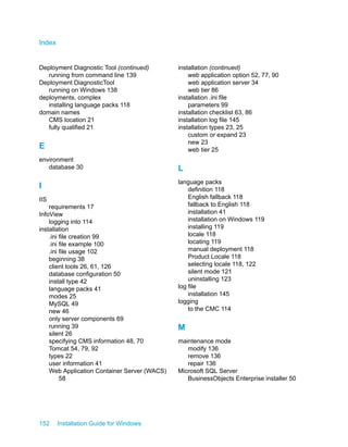 Deployment Diagnostic Tool (continued)
running from command line 139
Deployment DiagnosticTool
running on Windows 138
deployments, complex
installing language packs 118
domain names
CMS location 21
fully qualified 21
E
environment
database 30
I
IIS
requirements 17
InfoView
logging into 114
installation
.ini file creation 99
.ini file example 100
.ini file usage 102
beginning 38
client tools 26, 61, 126
database configuration 50
install type 42
language packs 41
modes 25
MySQL 49
new 46
only server components 69
running 39
silent 26
specifying CMS information 48, 70
Tomcat 54, 79, 92
types 22
user information 41
Web Application Container Server (WACS)
58
installation (continued)
web application option 52, 77, 90
web application server 34
web tier 86
installation .ini file
parameters 99
installation checklist 63, 86
installation log file 145
installation types 23, 25
custom or expand 23
new 23
web tier 25
L
language packs
definition 118
English fallback 118
fallback to English 118
installation 41
installation on Windows 119
installing 119
locale 118
locating 119
manual deployment 118
Product Locale 118
selecting locale 118, 122
silent mode 121
uninstalling 123
log file
installation 145
logging
to the CMC 114
M
maintenance mode
modify 136
remove 136
repair 136
Microsoft SQL Server
BusinessObjects Enterprise installer 50
152 Installation Guide for Windows
Index
 