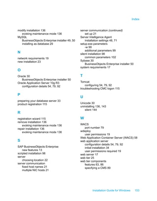 modify installation 136
evoking maintenance mode 136
MySQL
BusinessObjects Enterprise installer 49, 50
installing as database 29
N
network requirements 19
new installation 23
O
Oracle 30
BusinessObjects Enterprise installer 50
Oracle Application Server 10g R3
configuration details 54, 79, 92
P
preparing your database server 33
product registration 115
R
registration wizard 115
remove installation 136
evoking maintenance mode 136
repair installation 136
evoking maintenance mode 136
S
SAP BusinessObjects Enterprise
new features 13
scripted installation 98
server
choosing location 22
server communication
fixed host names 21
multiple NIC hosts 21
server communication (continued)
set up 21
Server Intelligence Agent
installation settings 48, 71
setup.exe parameters
-w 99
additional parameters 99
silent installation 98
common parameters 102
Sybase 30
BusinessObjects Enterprise installer 50
system requirements 17
T
Tomcat
configuring 54, 79, 92
troubleshooting CMC logon 115
U
Unicode 30
uninstalling 136, 143
silent 144
W
WACS
port number 79
wdeploy
user permissions 19
Web Application Container Server (WACS) 58
web application server
configuration details 54, 79, 92
initial installation 34
user permissions required 19
web server 17
web tier 25
web tier components
features 63, 86
specifying a CMS 89
Installation Guide for Windows 153
Index
 