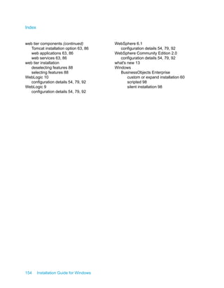 web tier components (continued)
Tomcat installation option 63, 86
web applications 63, 86
web services 63, 86
web tier installation
deselecting features 88
selecting features 88
WebLogic 10
configuration details 54, 79, 92
WebLogic 9
configuration details 54, 79, 92
WebSphere 6.1
configuration details 54, 79, 92
WebSphere Community Edition 2.0
configuration details 54, 79, 92
what's new 13
Windows
BusinessObjects Enterprise
custom or expand installation 60
scripted 98
silent installation 98
154 Installation Guide for Windows
Index
 
