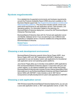 System requirements
For a detailed list of supported environments and hardware requirements,
consult the Products Availability Report (PAR) document available on the
Business Objects support site http://support.businessobjects.com/documen
tation/supported_platforms. This document includes specific version and
patch-level requirements for web application servers, web browsers, and
operating systems. For information related to the planning of a
BusinessObjects Enterprise deployment, consult the SAP BusinessObjects
Enterprise Planning Guide.
BusinessObjects Enterprise ships with the Tomcat web application server
and MySQL database server. If you are planning to use a different web
application or database server, it must be installed and configured before
BusinessObjects Enterprise.
Related Topics
• CMS Database requirements and preparation
Choosing a web development environment
BusinessObjects Enterprise supports Active Server Pages (ASP), Java
Server Pages (JSP) and .NET applications (ASP.NET), allowing your
organization to use and develop custom web applications for its preferred
web application server and operating system platforms.
Java Server Pages allow you to develop cross-platform J2EE applications
that use BusinessObjects Enterprise objects in conjunction with your own
custom objects, or use objects available from a wide variety third parties.
BusinessObjects Enterprise also includes Primary Interop Assemblies (PIAs)
that enable you to use the BusinessObjects Enterprise and Report Application
Server SDKs with ASP.NET. It also includes a set of .NET Server
Components to simplify development of custom web applications in ASP.NET.
Choosing a web application server
With Windows-based BusinessObjects Enterprise deployments, you can use
a Java web application server, a .NET web application server, or both. The
Installation Guide for Windows 17
2Preparing to Install BusinessObjects Enterprise
Installation overview
 