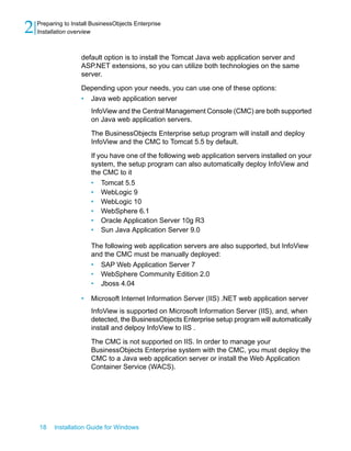 default option is to install the Tomcat Java web application server and
ASP.NET extensions, so you can utilize both technologies on the same
server.
Depending upon your needs, you can use one of these options:
• Java web application server
InfoView and the Central Management Console (CMC) are both supported
on Java web application servers.
The BusinessObjects Enterprise setup program will install and deploy
InfoView and the CMC to Tomcat 5.5 by default.
If you have one of the following web application servers installed on your
system, the setup program can also automatically deploy InfoView and
the CMC to it
• Tomcat 5.5
• WebLogic 9
• WebLogic 10
• WebSphere 6.1
• Oracle Application Server 10g R3
• Sun Java Application Server 9.0
The following web application servers are also supported, but InfoView
and the CMC must be manually deployed:
• SAP Web Application Server 7
• WebSphere Community Edition 2.0
• Jboss 4.04
• Microsoft Internet Information Server (IIS) .NET web application server
InfoView is supported on Microsoft Information Server (IIS), and, when
detected, the BusinessObjects Enterprise setup program will automatically
install and delpoy InfoView to IIS .
The CMC is not supported on IIS. In order to manage your
BusinessObjects Enterprise system with the CMC, you must deploy the
CMC to a Java web application server or install the Web Application
Container Service (WACS).
18 Installation Guide for Windows
Preparing to Install BusinessObjects Enterprise
2 Installation overview
 
