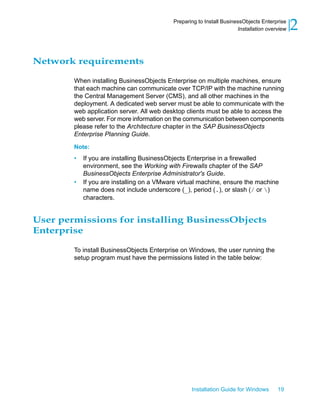 Network requirements
When installing BusinessObjects Enterprise on multiple machines, ensure
that each machine can communicate over TCP/IP with the machine running
the Central Management Server (CMS), and all other machines in the
deployment. A dedicated web server must be able to communicate with the
web application server. All web desktop clients must be able to access the
web server. For more information on the communication between components
please refer to the Architecture chapter in the SAP BusinessObjects
Enterprise Planning Guide.
Note:
• If you are installing BusinessObjects Enterprise in a firewalled
environment, see the Working with Firewalls chapter of the SAP
BusinessObjects Enterprise Administrator's Guide.
• If you are installing on a VMware virtual machine, ensure the machine
name does not include underscore (_), period (.), or slash (/ or )
characters.
User permissions for installing BusinessObjects
Enterprise
To install BusinessObjects Enterprise on Windows, the user running the
setup program must have the permissions listed in the table below:
Installation Guide for Windows 19
2Preparing to Install BusinessObjects Enterprise
Installation overview
 