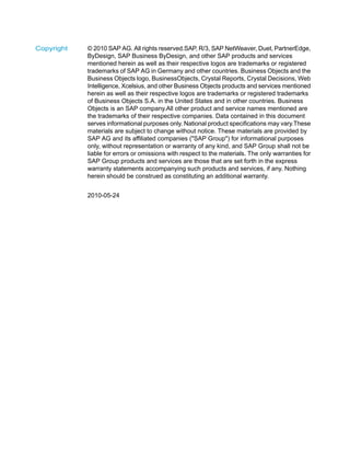 © 2010 SAP AG. All rights reserved.SAP, R/3, SAP NetWeaver, Duet, PartnerEdge,
ByDesign, SAP Business ByDesign, and other SAP products and services
Copyright
mentioned herein as well as their respective logos are trademarks or registered
trademarks of SAP AG in Germany and other countries. Business Objects and the
Business Objects logo, BusinessObjects, Crystal Reports, Crystal Decisions, Web
Intelligence, Xcelsius, and other Business Objects products and services mentioned
herein as well as their respective logos are trademarks or registered trademarks
of Business Objects S.A. in the United States and in other countries. Business
Objects is an SAP company.All other product and service names mentioned are
the trademarks of their respective companies. Data contained in this document
serves informational purposes only. National product specifications may vary.These
materials are subject to change without notice. These materials are provided by
SAP AG and its affiliated companies ("SAP Group") for informational purposes
only, without representation or warranty of any kind, and SAP Group shall not be
liable for errors or omissions with respect to the materials. The only warranties for
SAP Group products and services are those that are set forth in the express
warranty statements accompanying such products and services, if any. Nothing
herein should be construed as constituting an additional warranty.
2010-05-24
 