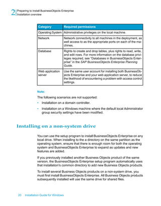 Required permissionsCategory
Administrative privileges on the local machine.Operating System
Network connectivity to all machines in the deployment, as
well access to as the appropriate ports on each of the ma-
chines.
Network
Rights to create and drop tables, plus rights to read, write,
and edit rows. For more information on the database privi-
leges required, see “Databases in BusinessObjects Enter-
prise” in the SAP BusinessObjects Enterprise Planning
Guide.
Database
Use the same user account for installing both BusinessOb-
jects Enterprise and your web application server, to reduce
the likelihood of encountering a problem with access control
settings.
Web application
server
Note:
The following scenarios are not supported:
• Installation on a domain controller.
• Installation on a Windows machine where the default local Administrator
group security settings have been modified.
Installing on a non-system drive
You can use the setup program to install BusinessObjects Enterprise on any
local drive. When installing to the a directory on the same partition as the
operating system, ensure that there is enough room for both the operating
system and BusinessObjects Enterprise to expand as updates and new
features are added.
If you previously installed another Business Objects product of the same
version, the BusinessObjects Enterprise setup program automatically uses
that installation's common directory to add new Business Objects products.
To install several Business Objects products on a non-system drive, you
must first install BusinessObjects Enterprise. All Business Objects products
subsequently installed will use the same drive for shared files.
20 Installation Guide for Windows
Preparing to Install BusinessObjects Enterprise
2 Installation overview
 