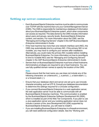 Setting up server communication
• Each BusinessObjects Enterprise machine must be able to communicate
over TCP/IP with the machine that runs your Central Management Server
(CMS). The CMS is responsible for maintaining a database of information
about your BusinessObjects Enterprise system, which other components
can access as required. The data stored by the CMS includes information
about users and groups, security levels, BusinessObjects Enterprise
content, and servers. For more information about the CMS, see the
“Managing and Configuring Servers” chapter in the SAP BusinessObjects
Enterprise Administrator's Guide.
• If the host machine has more than one network interface card (NIC), the
CMS may automatically bind to a primary NIC. If the primary NIC is not
routable, you may have to configure your servers after installation.
Alternatively, you could make the primary NIC routable before installing
BusinessObjects Enterprise. For more information on how to reconfigure
to bind to routable NICs see the “Managing and Configuring Servers”
chapter in the SAP BusinessObjects Enterprise Administrator's Guide.
• Servers that run BusinessObjects Enterprise must have a fixed hostname.
Administrative privileges are required to set a fixed hostname. You can
use fully qualified domain names to specify the location of the CMS.
Note:
Please ensure that the host name you use does not include any of the
following characters: an underscore (_), a period (.), a back-slash (),
or a forward-slash (/).
• Ensure that your database client and server are set up to use Unicode
character encoding, such as UTF-8. Consult your database documentation
to determine the settings required for a Unicode configuration.
• If you connect BusinessObjects Enterprise to a web application server,
the web application server must be able to communicate with all
BusinessObjects Enterprise machines. This communication is enabled
by the BusinessObjects Enterprise Software Development Kit (SDK),
which is installed as part of the Web Tier Components. If you plan to use
a Java application server and your existing application server does not
include a version of the Java Development Kit (JDK) supported by
BusinessObjects Enterprise, you will need to install it.
• If you are installing BusinessObjects Enterprise in a firewall environment,
you will need additional configuration details. See the “Working with
Installation Guide for Windows 21
2Preparing to Install BusinessObjects Enterprise
Installation overview
 