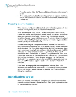 Firewalls” section of the SAP BusinessObjects Enterprise Administrator's
Guide.
• If you are clustering multiple file repository servers on separate machines,
ensure that each server has read and write permissions to the folder used
to store data.
Choosing a server location
When planning your BusinessObjects Enterprise installation, you should also
consider where you will place your deployment’s servers.
Your Crystal Reports Page Server, Desktop Intelligence Report Server,
Connection Server, Web Intelligence Report Server, Job Servers, and Report
Application Server communicate frequently with the database servers
containing the data in your published reports. To optimize data retrieval and
minimize network traffic, place your processing servers close to your database
servers (ideally, on the same subnet).
If your BusinessObjects Enterprise installation is distributed over a wide
geographic region, use server groups to create groups of nearby servers to
process reports. The Central Management Server (CMS) stores data about
users and groups, security levels, published objects, and servers in the CMS
database. The CMS can also maintain a separate audit database of
information about user actions. To optimize CMS performance, place your
CMS on the same LAN as the database servers that host your CMS database
and the BusinessObjects Enterprise audit database. The CMS can be
clustered. If you are deploying more than one CMS, ensure each machine
that runs a CMS process experiences the same latency to the system
database.
Consult the “Managing and Configuring Servers” section of the SAP
BusinessObjects Enterprise Administrator's Guide for information on other
factors that you may want to consider in planning your BusinessObjects
Enterprise installation.
Installation types
When you install BusinessObjects Enterprise, you can choose one of the
following installation types. Consider which of these types is your best suited
for your intended deployment:
22 Installation Guide for Windows
Preparing to Install BusinessObjects Enterprise
2 Installation types
 