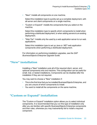 • "New": Installs all components on one machine.
Select this installation type to quickly set up a complete deployment, with
all server and client components on a single machine.
• "Custom or Expand": Installs the components that you select on the
machine.
Select this installation type to specify which components to install when
performing a distributed deployment, or when adding servers to an existing
deployment.
• "Web Tier": Installs only the used by a web application server to run web
applications.
Select this installation type to set up Java or .NET web application
components when performing a distributed deployment.
For information on performing installation upgrades, see the SAP
BusinessObjects Enterprise Upgrade Guide.
"New" installation
Installing a "New" installation puts all of the required client, server, and
optional components onto one machine. This configuration can be useful for
small, trial, or tested installations. Components can be disabled after the
installation if they are not required.
You may want to choose a "New" installation if:
• This is the first time that you've installed BusinessObjects Enterprise, and
you are unsure of which components to install.
• You want to install all the components on the same machine.
"Custom or Expand" installation
The "Custom or Expand" installation option allows you to select individual
components. It is recommended that you run this type of installation only
after you are familiar with specific BusinessObjects Enterprise components
and their roles, otherwise you may inadvertently fail to install a required
component.
Installation Guide for Windows 23
2Preparing to Install BusinessObjects Enterprise
Installation types
 