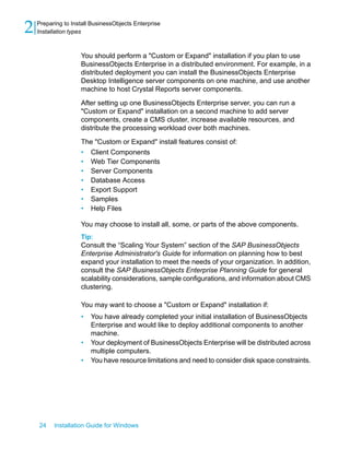 You should perform a "Custom or Expand" installation if you plan to use
BusinessObjects Enterprise in a distributed environment. For example, in a
distributed deployment you can install the BusinessObjects Enterprise
Desktop Intelligence server components on one machine, and use another
machine to host Crystal Reports server components.
After setting up one BusinessObjects Enterprise server, you can run a
"Custom or Expand" installation on a second machine to add server
components, create a CMS cluster, increase available resources, and
distribute the processing workload over both machines.
The "Custom or Expand" install features consist of:
• Client Components
• Web Tier Components
• Server Components
• Database Access
• Export Support
• Samples
• Help Files
You may choose to install all, some, or parts of the above components.
Tip:
Consult the “Scaling Your System” section of the SAP BusinessObjects
Enterprise Administrator's Guide for information on planning how to best
expand your installation to meet the needs of your organization. In addition,
consult the SAP BusinessObjects Enterprise Planning Guide for general
scalability considerations, sample configurations, and information about CMS
clustering.
You may want to choose a "Custom or Expand" installation if:
• You have already completed your initial installation of BusinessObjects
Enterprise and would like to deploy additional components to another
machine.
• Your deployment of BusinessObjects Enterprise will be distributed across
multiple computers.
• You have resource limitations and need to consider disk space constraints.
24 Installation Guide for Windows
Preparing to Install BusinessObjects Enterprise
2 Installation types
 