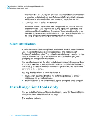 The installation set up program provides a number of screens that allow
to select an installation type, specify the details for your CMS database,
and to deploy web applications to a supported application server.
• Running a silent or scripted installation.
A silent or scripted installation uses configuration information that has
been stored in a .ini response file during a previous command-line
installation of BusinessObjects Enterprise. This method is useful when
you need to perform multiple installations, or you want to install without
the setup program prompting for configuration information.
Silent installation
A silent installation uses configuration information that has been stored in a
.ini response file during a previous command-line installation of
BusinessObjects Enterprise. This method is useful when you need to perform
multiple installations, or you want to install without the setup program
prompting for configuration information.
You can also incorporate the silent installation command into your own build
scripts. For example, if your organization uses scripts to install software on
machines, you can add the silent BusinessObjects Enterprise installation
command to those scripts.
You may want to choose a silent installation if:
• You need an automated method for performing identical or similar
installations on several machines.
• You do not want to run the BusinessObjects Enterprise setup program.
Installing client tools only
You can install the Business Objects client tools by using the BusinessObjects
Enterprise Client Tools installation package.
The available tools are:
26 Installation Guide for Windows
Preparing to Install BusinessObjects Enterprise
2 Installing client tools only
 