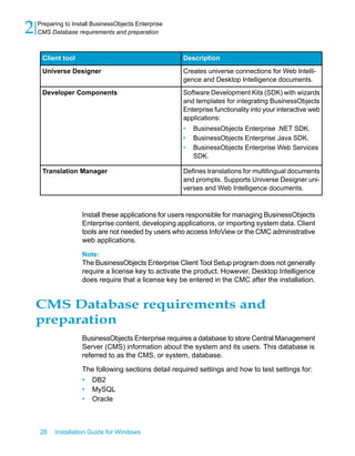 DescriptionClient tool
Creates universe connections for Web Intelli-
gence and Desktop Intelligence documents.
Universe Designer
Software Development Kits (SDK) with wizards
and templates for integrating BusinessObjects
Enterprise functionality into your interactive web
applications:
• BusinessObjects Enterprise .NET SDK.
• BusinessObjects Enterprise Java SDK.
• BusinessObjects Enterprise Web Services
SDK.
Developer Components
Defines translations for multilingual documents
and prompts. Supports Universe Designer uni-
verses and Web Intelligence documents.
Translation Manager
Install these applications for users responsible for managing BusinessObjects
Enterprise content, developing applications, or importing system data. Client
tools are not needed by users who access InfoView or the CMC administrative
web applications.
Note:
The BusinessObjects Enterprise Client Tool Setup program does not generally
require a license key to activate the product. However, Desktop Intelligence
does require that a license key be entered in the CMC after the installation.
CMS Database requirements and
preparation
BusinessObjects Enterprise requires a database to store Central Management
Server (CMS) information about the system and its users. This database is
referred to as the CMS, or system, database.
The following sections detail required settings and how to test settings for:
• DB2
• MySQL
• Oracle
28 Installation Guide for Windows
Preparing to Install BusinessObjects Enterprise
2 CMS Database requirements and preparation
 