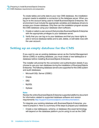 To create tables and write data to your new CMS database, the installation
program needs to establish a connection to the database server. When you
log on to the account being used to install BusinessObjects Enterprise, the
environment must include the appropriate variables and database drivers to
access your chosen database. Only then can the installation program access
the CMS database using your database client software.
1. Create or select a user account that provides BusinessObjects Enterprise
with the appropriate privileges to your database server.
2. Verify that you can log on to your database and that you have rights to
add or remove database tables and to add, delete, or edit table rows with
the user account.
Setting up an empty database for the CMS
If you want to use an existing database server as the Central Management
Server (CMS) or auditing database, you must create a new tablespace or
database before installing BusinessObjects Enterprise.
The installer will prompt for the connection and authentication details if you
choose to use your own database during the installation of BusinessObjects
Enterprise. The following database servers are supported for the CMS system
and audit databases:
• Microsoft SQL Server (ODBC)
• Oracle
• DB2
• MySQL
• Sybase
Note:
Review the online BusinessObjects Enterprise supported platforms document
for information related to supported database software and version
requirements:http://support.businessobjects.com/documentation/.
To integrate your existing database with BusinessObjects Enterprise, you
need to prepare it. Here is a summary of the steps to prepare your database:
• Create a new tablespace, schema, or database (the exact terminology
will depend on the database platform you're using) to act as the CMS
30 Installation Guide for Windows
Preparing to Install BusinessObjects Enterprise
2 CMS Database requirements and preparation
 