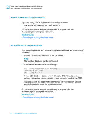 Oracle database requirements
If you are using Oracle for the CMS or auditing database:
• Use a Unicode character set, such as UTF-8.
Once the database is created, you will need to prepare it for the
BusinessObjects Enterprise installation.
Related Topics
• Preparing an existing database server
DB2 database requirements
If you are using DB2 for the Central Management Console (CMC) or auditing
database:
• Ensure that the CMS database is not partitioned.
Note:
The auditing database can be partitioned.
• Create the database with these settings:
Collating Sequence = “Identity”
Codeset = “UTF-8”
Territory = “XX”
If your DB2 database does not have the correct Collating Sequence
setting, the user and usergroup objects may not sort properly in the CMC.
Replace XX with the code that is appropriate for your location. Consult
your DB2 documentation for more information.
Once the database is created, you will need to prepare it for the
BusinessObjects Enterprise installation.
Related Topics
• Preparing an existing database server
32 Installation Guide for Windows
Preparing to Install BusinessObjects Enterprise
2 CMS Database requirements and preparation
 
