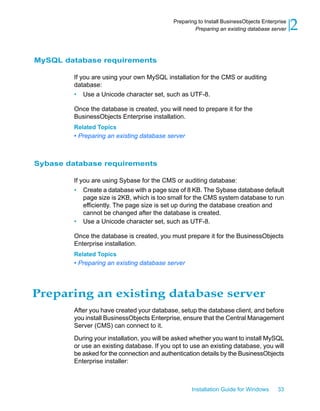 MySQL database requirements
If you are using your own MySQL installation for the CMS or auditing
database:
• Use a Unicode character set, such as UTF-8.
Once the database is created, you will need to prepare it for the
BusinessObjects Enterprise installation.
Related Topics
• Preparing an existing database server
Sybase database requirements
If you are using Sybase for the CMS or auditing database:
• Create a database with a page size of 8 KB. The Sybase database default
page size is 2KB, which is too small for the CMS system database to run
efficiently. The page size is set up during the database creation and
cannot be changed after the database is created.
• Use a Unicode character set, such as UTF-8.
Once the database is created, you must prepare it for the BusinessObjects
Enterprise installation.
Related Topics
• Preparing an existing database server
Preparing an existing database server
After you have created your database, setup the database client, and before
you install BusinessObjects Enterprise, ensure that the Central Management
Server (CMS) can connect to it.
During your installation, you will be asked whether you want to install MySQL
or use an existing database. If you opt to use an existing database, you will
be asked for the connection and authentication details by the BusinessObjects
Enterprise installer:
Installation Guide for Windows 33
2Preparing to Install BusinessObjects Enterprise
Preparing an existing database server
 