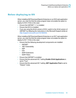 Before deploying to IIS
When installing SAP BusinessObjects Enterprise on an IIS 6 web application
server, you may find that the setup program does not enable the option to
deploy to IIS 6. If this is the case:
• Ensure that ASP.NET 1.1 is installed.
• Ensure that IIS 6 is installed.
• If you are using the 64-bit version of IIS 6, switch to the 32-bit version of
ASP.NET by following the instructions in the Microsoft Support article at
http://support.microsoft.com/?id=894435.
When installing SAP BusinessObjects Enterprise on an IIS 7 web application
server, you may find that the setup program does not enable the option to
deploy to IIS 7. If this is the case:
• Ensure that the following development components are installed:
• ASP.NET
• .NET Extensibility
• ASP
• CGI
• ISAPI Extensions
• ISAPI Filters
• Ensure that ASP.NET is enabled.
• Ensure that the advanced IIS 7 setting Enable 32-bit Applications is
set to "True".
• Ensure that the advanced IIS 7 setting .NET Application Pool is set to
"Classic" mode.
Installation Guide for Windows 35
2Preparing to Install BusinessObjects Enterprise
Before you deploy web applications
 