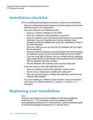 Installation checklist
Prior to installing BusinessObjects Enterprise, review the checklist below.
• Have you verified appropriate network connectivity between all machines
that will be part of your deployment?
• If you are using your own database server:
• Have you created a database for the CMS?
• Have you created an auditing database, if required?
• Have you created a user id and password with access to your existing
database (if you are integrating your existing database server
software), so that the installation can access your database to configure
the CMS database?
• Have you made sure you can log onto the database with your logon
ID and password?
• Have you tested the database connection between the machine hosting
the database servers and the Central Management Server (CMS)?
• If you are using DB2 or Sybase, have you verified that your database
was created with the correct settings? (Some settings can't be modified
after the database has been created.)
• Has the database client software been properly configured?
• If you are using your own web application server:
• Have you decided on which web application server to use?
• Has the server already been installed and configured?
• Have you ensured that your existing web application server has the
required JDK installed?
• If you are installing on a VMware virtual machine, ensure the machine
name does not include underscore (_), period(.), or slash (/ or )
characters.
Beginning your installation
Note:
This document relates to the full installation of SAP BusinessObjects
Enterprise XI 3.1. For information on the full installation of SAP
BusinessObjects Enterprise XI 3.1 Service Pack 3, see the installation guide
for SAP BusinessObjects Enterprise XI 3.1 Service Pack 3.
38 Installation Guide for Windows
Beginning the Installation of BusinessObjects Enterprise
3 Installation checklist
 