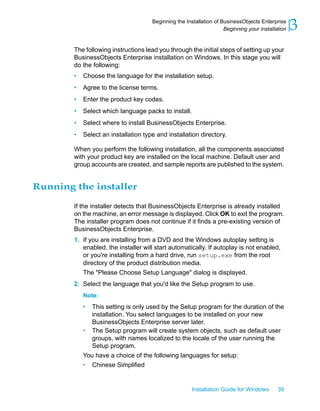 The following instructions lead you through the initial steps of setting up your
BusinessObjects Enterprise installation on Windows. In this stage you will
do the following:
• Choose the language for the installation setup.
• Agree to the license terms.
• Enter the product key codes.
• Select which language packs to install.
• Select where to install BusinessObjects Enterprise.
• Select an installation type and installation directory.
When you perform the following installation, all the components associated
with your product key are installed on the local machine. Default user and
group accounts are created, and sample reports are published to the system.
Running the installer
If the installer detects that BusinessObjects Enterprise is already installed
on the machine, an error message is displayed. Click OK to exit the program.
The installer program does not continue if it finds a pre-existing version of
BusinessObjects Enterprise.
1. If you are installing from a DVD and the Windows autoplay setting is
enabled, the installer will start automatically. If autoplay is not enabled,
or you're installing from a hard drive, run setup.exe from the root
directory of the product distribution media.
The "Please Choose Setup Language" dialog is displayed.
2. Select the language that you'd like the Setup program to use.
Note:
• This setting is only used by the Setup program for the duration of the
installation. You select languages to be installed on your new
BusinessObjects Enterprise server later.
• The Setup program will create system objects, such as default user
groups, with names localized to the locale of the user running the
Setup program.
You have a choice of the following languages for setup:
• Chinese Simplified
Installation Guide for Windows 39
3Beginning the Installation of BusinessObjects Enterprise
Beginning your installation
 