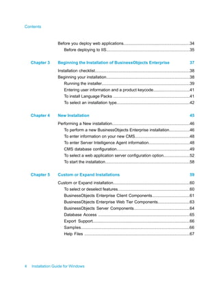 Before you deploy web applications..........................................................34
Before deploying to IIS.........................................................................35
Beginning the Installation of BusinessObjects Enterprise 37Chapter 3
Installation checklist...................................................................................38
Beginning your installation.........................................................................38
Running the installer.............................................................................39
Entering user information and a product keycode................................41
To install Language Packs ...................................................................41
To select an installation type................................................................42
New Installation 45Chapter 4
Performing a New installation....................................................................46
To perform a new BusinessObjects Enterprise installation..................46
To enter information on your new CMS................................................48
To enter Server Intelligence Agent information....................................48
CMS database configuration................................................................49
To select a web application server configuration option.......................52
To start the installation..........................................................................58
Custom or Expand Installations 59Chapter 5
Custom or Expand installation...................................................................60
To select or deselect features...............................................................60
BusinessObjects Enterprise Client Components.................................61
BusinessObjects Enterprise Web Tier Components............................63
BusinessObjects Server Components.................................................64
Database Access ................................................................................65
Export Support.....................................................................................66
Samples...............................................................................................66
Help Files ............................................................................................67
4 Installation Guide for Windows
Contents
 