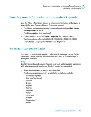 Entering user information and a product keycode
Use the "User Information" screen to enter user information and provide a
keycode for your BusinessObjects Enterprise product.
1. Provide an appropriate user and organization name in the Full Name
and Organization fields.
The Organization field is optional.
2. Enter a valid code in the Product Keycode field and click Next.
Valid keycodes are formatted XXXXX-XXXXXXX-XXXXXXX-XXXX.
The "Choose Language Packs" screen is displayed.
To install Language Packs
You can choose to install specific or all available language packs. These
languages can be used by administrators and users in BusinessObjects
Enterprise products.
Note:
English is mandatory because it's used as a back-up language if a problem
with a language pack is detected. English cannot be deselected.
1. Select the language packs you want to install.
The language packs currently available for installation include:
• Chinese Simplified
• Chinese Traditional
• Danish
• Dutch
• English
• French
• German
• Italian
• Japanese
• Korean
• Norwegian
• Polish
Installation Guide for Windows 41
3Beginning the Installation of BusinessObjects Enterprise
Beginning your installation
 
