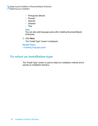 • Portuguese (Brazil)
• Russian
• Spanish
• Swedish
• Thai
Note:
You can also add language packs after installing BusinessObjects
Enterprise.
2. Click Next.
The "Install Type" screen is displayed.
Related Topics
• Installing language packs
To select an installation type
The "Install Type" screen is used to select an installation method and to
specify an installation directory.
42 Installation Guide for Windows
Beginning the Installation of BusinessObjects Enterprise
3 Beginning your installation
 