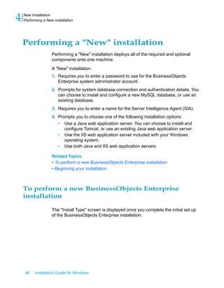 Performing a "New" installation
Performing a "New" installation deploys all of the required and optional
components onto one machine.
A "New" installation:
1. Requires you to enter a password to use for the BusinessObjects
Enterprise system administrator account.
2. Prompts for system database connection and authentication details. You
can choose to install and configure a new MySQL database, or use an
existing database.
3. Requires you to enter a name for the Server Intelligence Agent (SIA).
4. Prompts you to choose one of the following installation options:
• Use a Java web application server. You can choose to install and
configure Tomcat, or use an existing Java web application server.
• Use the IIS web application server included with your Windows
operating system.
• Use both Java and IIS web application servers.
Related Topics
• To perform a new BusinessObjects Enterprise installation
• Beginning your installation
To perform a new BusinessObjects Enterprise
installation
The "Install Type" screen is displayed once you complete the initial set up
of the BusinessObjects Enterprise installation.
46 Installation Guide for Windows
New Installation
4 Performing a New installation
 