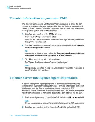 To enter information on your new CMS
The "Server Components Configuration" screen is used to enter the port
number and an administrator password for the new Central Management
Server (CMS). The CMS manages BusinessObjects Enterprise servers and
manages the system and audit databases.
1. Specify a port number in the CMS port field.
The default CMS port number is 6400.
The CMS will communicate with other BusinessObjects Enterprise servers
through the specified port.
2. Specify a password for the CMS administrator account in the Password
and Confirm password fields.
Tip:
You can opt to skip this step - select the Configure the BusinessObjects
Enterprise Administrator password at a later time box.
3. Click Next to continue with the installation.
The "Server Intelligence Agent" screen is displayed.
Note:
If the port you specified in step 1 is unavailable, you will be requested to
specify another port number.
To enter Server Intelligence Agent information
A Server Intelligence Agent (SIA) node is automatically created during
installation of BusinessObjects Enterprise. For more information on Server
Intelligence and the Server Intelligence Agent, refer to the SAP
BusinessObjects Enterprise Administrator's Guide. The "Server Intelligence
Agent" screen is used to name and designate a port address for the SIA.
1. Provide a unique name to identify the SIA node in the Node Name field.
Note:
Do not use spaces or non-alphanumeric characters in a SIA node name.
2. Specify a port number for the SIA in the Port field (default is 6410).
48 Installation Guide for Windows
New Installation
4 Performing a New installation
 
