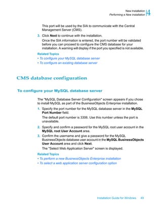 This port will be used by the SIA to communicate with the Central
Management Server (CMS).
3. Click Next to continue with the installation.
Once the SIA information is entered, the port number will be validated
before you can proceed to configure the CMS database for your
installation. A warning will display if the port you specified is not available.
Related Topics
• To configure your MySQL database server
• To configure an existing database server
CMS database configuration
To configure your MySQL database server
The "MySQL Database Server Configuration" screen appears if you chose
to install MySQL as part of the BusinessObjects Enterprise installation.
1. Specify the port number for the MySQL database server in the MySQL
Port Number field.
The default port number is 3306. Use this number unless the port is
unavailable.
2. Specify and confirm a password for the MySQL root user account in the
MySQL root User Account area.
3. Confirm the username and give a password for the MySQL
BusinessObjects database user account in the MySQL BusinessObjects
User Account area and click Next.
The "Select Web Application Server" screen is displayed.
Related Topics
• To perform a new BusinessObjects Enterprise installation
• To select a web application server configuration option
Installation Guide for Windows 49
4New Installation
Performing a New installation
 