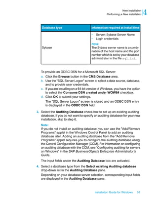 Information required at install timeDatabase type
• Server: Sybase Server Name
• Login credentials
Note:
The Sybase server name is a combi-
nation of the host name and the port
number which is set by your database
administrator in the file sql.ini.
Sybase
To provide an ODBC DSN for a Microsoft SQL Server:
a. Click the Browse button in the CMS Database area.
b. Use the "SQL Server Logon" screen to select a data source, database,
and to provide user credentials.
c. If you are installing on a 64-bit version of Windows, you have the option
to select the Consume DSN created under WOW64 checkbox.
d. Click OK to submit your settings.
The "SQL Server Logon" screen is closed and an ODBC DSN entry
is displayed in the ODBC DSN field.
3. Select the Auditing Database check-box to set up an existing auditing
database. If you do not want to specify an auditing database for your new
installation, skip to step 6.
Note:
If you do not install an auditing database, you can use the "Add/Remove
Programs" applet in the Windows Control Panel to add an auditing
database later. Adding an auditing database from the "Add/Remove
Programs" applet requires you to configure the auditing database using
the Central Configuration Manager (CCM). For information on configuring
an auditing database with the CCM, see “Configuring auditing for servers
on Windows” in the SAP BusinessObjects Enterprise Administrator’s
Guide.
The input fields under the Auditing Database box are activated.
4. Select a database type from the Select existing Auditing database
drop-down list in the Auditing Database pane.
Depending on your database server selection, corresponding input fields
are displayed in the Auditing Database pane.
Installation Guide for Windows 51
4New Installation
Performing a New installation
 