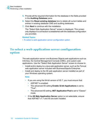 5. Provide all the required information for the database in the fields provided
in the Auditing Database pane.
6. Select the Reset existing database box to delete all current tables and
entries in existing database CMS and auditing databases.
7. Click Next to continue with the installation.
The "Select Web Application Server" screen is displayed. This screen
only displays if a connection is established with the database configuration
you provided.
Related Topics
• To select a web application server configuration option
To select a web application server configuration
option
The web application server runs Business Objects web applications such as
InfoView, the Central Management Console (CMC), and custom web
applications. Use the "Select Web Application Server" screen to choose to:
• Install and/or deploy to a Java web application server, such as the Tomcat
web application server included with BusinessObjects Enterprise.
• Install and deploy to the IIS web application server installed as part of
your Windows operating system.
Note:
• If you are using the 64-bit version of IIS 7, you must ensure that:
• ASP.NET is enabled.
• The advanced IIS setting Enable 32-bit Applications is set to
"True".
• The advanced IIS setting .NET Application Pool is set to "Classic"
mode.
• If the IIS Web Application Server option is not selectable, ensure
that ASP.NET v1.1 and IIS are both installed.
52 Installation Guide for Windows
New Installation
4 Performing a New installation
 