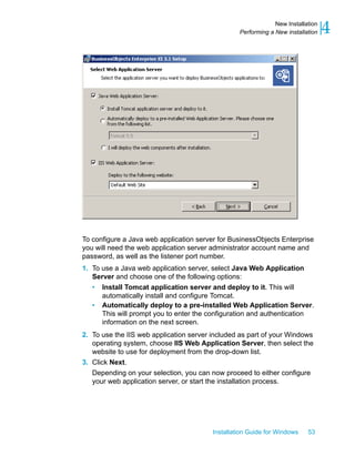 To configure a Java web application server for BusinessObjects Enterprise
you will need the web application server administrator account name and
password, as well as the listener port number.
1. To use a Java web application server, select Java Web Application
Server and choose one of the following options:
• Install Tomcat application server and deploy to it. This will
automatically install and configure Tomcat.
• Automatically deploy to a pre-installed Web Application Server.
This will prompt you to enter the configuration and authentication
information on the next screen.
2. To use the IIS web application server included as part of your Windows
operating system, choose IIS Web Application Server, then select the
website to use for deployment from the drop-down list.
3. Click Next.
Depending on your selection, you can now proceed to either configure
your web application server, or start the installation process.
Installation Guide for Windows 53
4New Installation
Performing a New installation
 