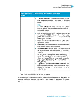 Information required for installationWeb application
server
• Admin is Secure?: Select this option to use Se-
cure Sockets Layer (SSL) encryption for authenti-
cation.
Note:
If Admin is Secure? is not selected, you will still
have to specify the username and password to
access the server.
• Port: Administration port of the application server
(for example “6003”). This should be the request
port of the <notification-server> element
in the opmn.xml file.
• Username: User with administration rights to the
application server.
• Password: Password for account with administra-
tion rights to the application server.
• Server Instance: Name of the Oracle Application
Server application server instance (for example
“home”).
• Server Name: Name of the target application
server (for example, “myserver.domain.com”).
• Group Id: Name of the server group to which the
target application belongs (for example "De-
fault_group").
• Application Server Installation Directory: The
directory where the web application server is in-
stalled (for example C:product10.1.3Or
acleAS_1).
The "Start Installation" screen is displayed.
Remember your credentials for the web application server as they may be
required to install add-ons such as ProcessTracker or additional language
packs.
Installation Guide for Windows 57
4New Installation
Performing a New installation
 