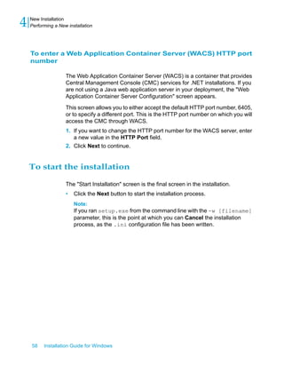 To enter a Web Application Container Server (WACS) HTTP port
number
The Web Application Container Server (WACS) is a container that provides
Central Management Console (CMC) services for .NET installations. If you
are not using a Java web application server in your deployment, the "Web
Application Container Server Configuration" screen appears.
This screen allows you to either accept the default HTTP port number, 6405,
or to specify a different port. This is the HTTP port number on which you will
access the CMC through WACS.
1. If you want to change the HTTP port number for the WACS server, enter
a new value in the HTTP Port field.
2. Click Next to continue.
To start the installation
The "Start Installation" screen is the final screen in the installation.
• Click the Next button to start the installation process.
Note:
If you ran setup.exe from the command line with the -w [filename]
parameter, this is the point at which you can Cancel the installation
process, as the .ini configuration file has been written.
58 Installation Guide for Windows
New Installation
4 Performing a New installation
 