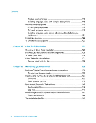 Product locale changes .....................................................................118
Installing language packs with complex deployments .......................118
Installing language packs .......................................................................119
Locating language packs ...................................................................119
To install language packs ..................................................................119
Installing language packs across a BusinessObjects Enterprise
deployment ........................................................................................121
Selecting a language ..............................................................................122
To uninstall language packs ...................................................................123
Client Tools Installation 125Chapter 10
Overview of Client Tools installation........................................................126
BusinessObjects Enterprise Client Components.....................................126
To install client tools.................................................................................128
Client Tools silent installations ................................................................131
Sample client tools .ini file..................................................................132
Maintaining your Installation 135Chapter 11
BusinessObjects Enterprise maintenance operations.............................136
To enter maintenance mode...............................................................136
Installing and Running the Deployment Diagnostic Tool.........................137
Overview............................................................................................137
Tests you can perform........................................................................138
Deployment Diagnostic Tool settings.......................................................142
Configuration files ..............................................................................142
Log files..............................................................................................143
Uninstalling BusinessObjects Enterprise from Windows.........................143
Silent uninstallation............................................................................144
The installation log file.............................................................................145
6 Installation Guide for Windows
Contents
 