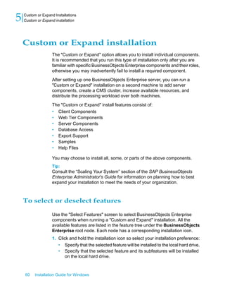 Custom or Expand installation
The "Custom or Expand" option allows you to install individual components.
It is recommended that you run this type of installation only after you are
familiar with specific BusinessObjects Enterprise components and their roles,
otherwise you may inadvertently fail to install a required component.
After setting up one BusinessObjects Enterprise server, you can run a
"Custom or Expand" installation on a second machine to add server
components, create a CMS cluster, increase available resources, and
distribute the processing workload over both machines.
The "Custom or Expand" install features consist of:
• Client Components
• Web Tier Components
• Server Components
• Database Access
• Export Support
• Samples
• Help Files
You may choose to install all, some, or parts of the above components.
Tip:
Consult the “Scaling Your System” section of the SAP BusinessObjects
Enterprise Administrator's Guide for information on planning how to best
expand your installation to meet the needs of your organization.
To select or deselect features
Use the "Select Features" screen to select BusinessObjects Enterprise
components when running a "Custom and Expand" installation. All the
available features are listed in the feature tree under the BusinessObjects
Enterprise root node. Each node has a corresponding installation icon.
1. Click and hold the installation icon so select your installation preference:
• Specify that the selected feature will be installed to the local hard drive.
• Specify that the selected feature and its subfeatures will be installed
on the local hard drive.
60 Installation Guide for Windows
Custom or Expand Installations
5 Custom or Expand installation
 