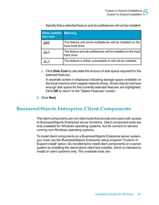 • Specify that a selected feature and its subfeatures will not be installed.
MeaningNode installa-
tion icon
The feature and some subfeatures will be installed on the
local hard drive.
The feature and all subfeatures will be installed on the local
hard drive.
The feature is either unavailable or will not be installed.
a. Click Disk Cost to calculate the amount of disk space required for the
selected features.
A separate screen is displayed indicating storage space available on
the local machine and mapped network drives. Drives that do not have
enough disk space for the currently selected features are highlighted.
Click OK to return to the "Select Features" screen.
2. Click Next.
BusinessObjects Enterprise Client Components
The client components are rich client tools that provide end users with access
to BusinessObjects Enterprise server functions. Client component tools are
only available for Windows operating systems, but do connect to servers
running non-Windows operating systems.
To install client components on a BusinessObjects Enterprise server system,
you must use the BusinessObjects Enterprise setup program "Custom or
Expand install" option. Do not attempt to install client components on a server
system by installing the stand-alone client tool installer, which is intended to
install on client systems only. The available tools are:
Installation Guide for Windows 61
5Custom or Expand Installations
Custom or Expand installation
 