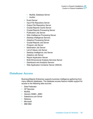 • MySQL Database Server
• Auditor
• Event Server
• Input File Repository Server
• Output File Repository Server
• Crystal Reports Cache Server
• Crystal Reports Processing Server
• Publication Job Server
• Web Intelligence Processing Server
• Desktop Intelligence Servers
• Adaptive Processing Server
• Crystal Reports Job Server
• Program Job Server
• Destination Job Server
• List of Values Job Server
• Desktop Intelligence Job Server
• Adaptive Job Server
• Report Application Server
• Multi Dimensional Analysis Services Server
• Dashboard and Analytics Servers
• Web Application Container Server (WACS)
Database Access
BusinessObjects Enterprise supports business intelligence gathering from
many different databases. The database access feature installs support for
access to the following data sources:
• Data Federator
• HP Neoview
• MySQL
• Generic ODBC, JDBC
• Salesforce.com Driver
• Netezza
• Microsoft
• IBM DB2
Installation Guide for Windows 65
5Custom or Expand Installations
Custom or Expand installation
 