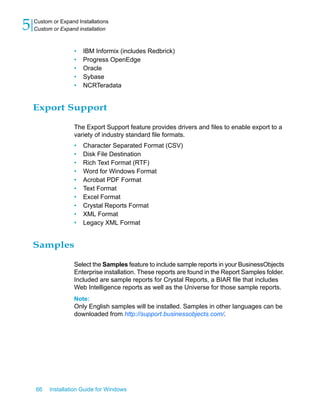 • IBM Informix (includes Redbrick)
• Progress OpenEdge
• Oracle
• Sybase
• NCRTeradata
Export Support
The Export Support feature provides drivers and files to enable export to a
variety of industry standard file formats.
• Character Separated Format (CSV)
• Disk File Destination
• Rich Text Format (RTF)
• Word for Windows Format
• Acrobat PDF Format
• Text Format
• Excel Format
• Crystal Reports Format
• XML Format
• Legacy XML Format
Samples
Select the Samples feature to include sample reports in your BusinessObjects
Enterprise installation. These reports are found in the Report Samples folder.
Included are sample reports for Crystal Reports, a BIAR file that includes
Web Intelligence reports as well as the Universe for those sample reports.
Note:
Only English samples will be installed. Samples in other languages can be
downloaded from http://support.businessobjects.com/.
66 Installation Guide for Windows
Custom or Expand Installations
5 Custom or Expand installation
 