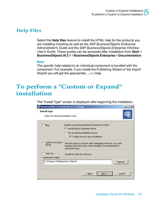 Help Files
Select the Help files feature to install the HTML help for the products you
are installing including as well as the SAP BusinessObjects Enterprise
Administrator's Guide and the SAP BusinessObjects Enterprise InfoView
User's Guide. These guides can be accessed after installation from Start >
BusinessObjects XI 3.1 > BusinessObjects Enterprise > Documentation.
Note:
The specific help related to an individual component is bundled with the
component. For example, if you install the Publishing Wizard or the Import
Wizard you will get the appropriate .chm help.
To perform a "Custom or Expand"
installation
The "Install Type" screen is displayed after beginning the installation.
Installation Guide for Windows 67
5Custom or Expand Installations
To perform a Custom or Expand installation
 