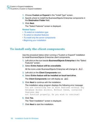 1. Choose Custom or Expand in the "Install Type" screen.
2. Specify where to install the BusinessObjects Enterprise components in
the Destination Folder field.
3. Click Next.
The "Select Features" screen is displayed.
Related Topics
• To select an installation type
• To select or deselect features
• To install only the server components
• Beginning your installation
To install only the client components
Use the procedure below when running a "Custom or Expand" installation
to install BusinessObjects Enterprise client components.
1. Left-click on the icon beside BusinessObjects Enterprise in the "Select
Features" screen.
2. Select Entire feature will be unavailable.
All the icons under BusinessObjects Enterprise will change to .
3. Left-click on the Client Components icon.
4. Select Entire feature will be installed on local hard drive.
The Client Components icon will display as .
5. Click Next to continue with the installation.
The installation setup program displays the following error message:
You are installing one or more features without any
Database Access drivers. Without these, installed
features may
not function properly. Do you wish to continue?
6. Click Yes.
The "Start Installation" screen is displayed.
7. Click Next to start the installation.
68 Installation Guide for Windows
Custom or Expand Installations
5 To perform a Custom or Expand installation
 