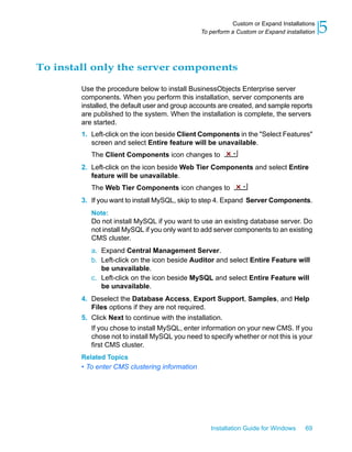 To install only the server components
Use the procedure below to install BusinessObjects Enterprise server
components. When you perform this installation, server components are
installed, the default user and group accounts are created, and sample reports
are published to the system. When the installation is complete, the servers
are started.
1. Left-click on the icon beside Client Components in the "Select Features"
screen and select Entire feature will be unavailable.
The Client Components icon changes to
2. Left-click on the icon beside Web Tier Components and select Entire
feature will be unavailable.
The Web Tier Components icon changes to
3. If you want to install MySQL, skip to step 4. Expand Server Components.
Note:
Do not install MySQL if you want to use an existing database server. Do
not install MySQL if you only want to add server components to an existing
CMS cluster.
a. Expand Central Management Server.
b. Left-click on the icon beside Auditor and select Entire Feature will
be unavailable.
c. Left-click on the icon beside MySQL and select Entire Feature will
be unavailable.
4. Deselect the Database Access, Export Support, Samples, and Help
Files options if they are not required.
5. Click Next to continue with the installation.
If you chose to install MySQL, enter information on your new CMS. If you
chose not to install MySQL you need to specify whether or not this is your
first CMS cluster.
Related Topics
• To enter CMS clustering information
Installation Guide for Windows 69
5Custom or Expand Installations
To perform a Custom or Expand installation
 