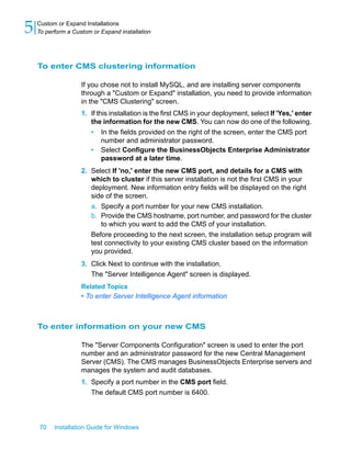 To enter CMS clustering information
If you chose not to install MySQL, and are installing server components
through a "Custom or Expand" installation, you need to provide information
in the "CMS Clustering" screen.
1. If this installation is the first CMS in your deployment, select If 'Yes,' enter
the information for the new CMS. You can now do one of the following.
• In the fields provided on the right of the screen, enter the CMS port
number and administrator password.
• Select Configure the BusinessObjects Enterprise Administrator
password at a later time.
2. Select If 'no,' enter the new CMS port, and details for a CMS with
which to cluster if this server installation is not the first CMS in your
deployment. New information entry fields will be displayed on the right
side of the screen.
a. Specify a port number for your new CMS installation.
b. Provide the CMS hostname, port number, and password for the cluster
to which you want to add the CMS of your installation.
Before proceeding to the next screen, the installation setup program will
test connectivity to your existing CMS cluster based on the information
you provided.
3. Click Next to continue with the installation.
The "Server Intelligence Agent" screen is displayed.
Related Topics
• To enter Server Intelligence Agent information
To enter information on your new CMS
The "Server Components Configuration" screen is used to enter the port
number and an administrator password for the new Central Management
Server (CMS). The CMS manages BusinessObjects Enterprise servers and
manages the system and audit databases.
1. Specify a port number in the CMS port field.
The default CMS port number is 6400.
70 Installation Guide for Windows
Custom or Expand Installations
5 To perform a Custom or Expand installation
 