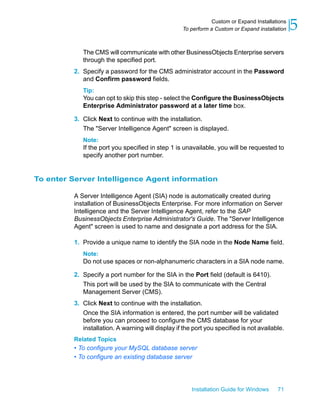 The CMS will communicate with other BusinessObjects Enterprise servers
through the specified port.
2. Specify a password for the CMS administrator account in the Password
and Confirm password fields.
Tip:
You can opt to skip this step - select the Configure the BusinessObjects
Enterprise Administrator password at a later time box.
3. Click Next to continue with the installation.
The "Server Intelligence Agent" screen is displayed.
Note:
If the port you specified in step 1 is unavailable, you will be requested to
specify another port number.
To enter Server Intelligence Agent information
A Server Intelligence Agent (SIA) node is automatically created during
installation of BusinessObjects Enterprise. For more information on Server
Intelligence and the Server Intelligence Agent, refer to the SAP
BusinessObjects Enterprise Administrator's Guide. The "Server Intelligence
Agent" screen is used to name and designate a port address for the SIA.
1. Provide a unique name to identify the SIA node in the Node Name field.
Note:
Do not use spaces or non-alphanumeric characters in a SIA node name.
2. Specify a port number for the SIA in the Port field (default is 6410).
This port will be used by the SIA to communicate with the Central
Management Server (CMS).
3. Click Next to continue with the installation.
Once the SIA information is entered, the port number will be validated
before you can proceed to configure the CMS database for your
installation. A warning will display if the port you specified is not available.
Related Topics
• To configure your MySQL database server
• To configure an existing database server
Installation Guide for Windows 71
5Custom or Expand Installations
To perform a Custom or Expand installation
 