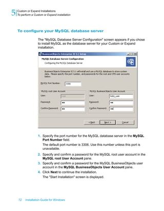 To configure your MySQL database server
The "MySQL Database Server Configuration" screen appears if you chose
to install MySQL as the database server for your Custom or Expand
installation.
1. Specify the port number for the MySQL database server in the MySQL
Port Number field.
The default port number is 3306. Use this number unless this port is
unavailable.
2. Specify and confirm a password for the MySQL root user account in the
MySQL root User Account pane.
3. Specify and confirm a password for the MySQL BusinessObjects user
account in the MySQL BusinessObjects User Account pane.
4. Click Next to continue the installation.
The "Start Installation" screen is displayed.
72 Installation Guide for Windows
Custom or Expand Installations
5 To perform a Custom or Expand installation
 