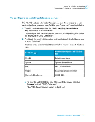To configure an existing database server
The "CMS Database Information" screen appears if you chose to use an
existing database server as your CMS for your Custom or Expand installation.
1. Select a database type from the Select existing CMS database
drop-down list in "CMS Database".
Depending on your database server selection, corresponding input fields
are displayed in "CMS Database".
2. Provide all the required information for the database in the fields provided
in "CMS Database".
The table below summarizes all the information required for each database
type.
Information required for installa-
tion
Database type
Data Source NameMySQL
Sybase Server NameSybase
DB2 database aliasDB2
tnsnames connect identifierOracle
ODBC DSNMicrosoft SQL Server
a. To provide an ODBC DSN for a Microsoft SQL Server, click the
Browse button in "CMS Database".
The "SQL Server Logon" screen is displayed.
Installation Guide for Windows 73
5Custom or Expand Installations
To perform a Custom or Expand installation
 