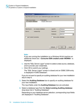 Note:
If you are running the installation on a Windows 64-bit machine an
additional check box - Consume DSN created under WOW64 - is
displayed.
b. Use the "SQL Server Logon" screen to select a data source, database,
and to provide user credentials.
c. Click OK to submit your settings.
The "SQL Server Logon" screen is closed and an ODBC DSN entry
is displayed in"CMS Database".
If you do not want to specify an auditing database for your new installation
skip to step 6.
3. Select the Auditing Database box to specify an auditing database for
your new installation.
The input fields under the Auditing Database box are activated.
4. Select a database type from the Select existing Auditing database
drop-down list in "Auditing Database"
Depending on your database server selection, corresponding input fields
are displayed in "Auditing Database".
74 Installation Guide for Windows
Custom or Expand Installations
5 To perform a Custom or Expand installation
 