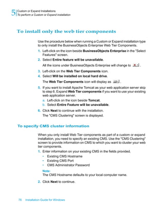 To install only the web tier components
Use the procedure below when running a Custom or Expand installation type
to only install the BusinessObjects Enterprise Web Tier Components.
1. Left-click on the icon beside BusinessObjects Enterprise in the "Select
Features" screen.
2. Select Entire feature will be unavailable.
All the icons under BusinessObjects Enterprise will change to .
3. Left-click on the Web Tier Components icon.
4. Select Will be installed on local hard drive.
The Web Tier Components icon will display as .
5. If you want to install Apache Tomcat as your web application server skip
to step 6. Expand Web Tier components if you want to use your existing
web application server.
a. Left-click on the icon beside Tomcat.
b. Select Entire Feature will be unavailable.
6. Click Next to continue with the installation.
The "CMS Clustering" screen is displayed.
To specify CMS cluster information
When you only install Web Tier components as part of a custom or expand
installation, you need to specify an existing CMS. Use the "CMS Clustering"
screen to provide information on CMS to which you want to cluster your web
tier components.
1. Enter information on your existing CMS in the fields provided.
• Existing CMS Hostname
• Existing CMS Port
• CMS Administrator Password
Note:
The CMS Hostname defaults to your local computer name.
2. Click Next to continue.
76 Installation Guide for Windows
Custom or Expand Installations
5 To perform a Custom or Expand installation
 