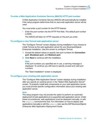 To enter a Web Application Container Service (WACS) HTTP port number
A Web Application Container Service (WACS) will automatically be installed
if the setup program determines that no Java web application server will be
used.
You must enter a port number for the HTTP listener.
• Enter the port number into the HTTP Port field. The default port number
is 6405.
The WACS will listen for HTTP requests on the port you enter.
To configure a new Tomcat web application server
The "Configure Tomcat" screen displays during installation if you choose to
install Tomcat as the web application server for your BusinessObjects
Enterprise installation. Use this screen to configure Tomcat.
1. Accept the default values or specify new port numbers for Connection
port, Shutdown port, and Redirect port.
2. Click Next to continue with the installation.
Note:
If the port numbers you specified are in use, a warning message is
displayed. To continue you will have to specify unused and valid port
numbers.
The "Start Installation" screen is displayed.
To configure your existing web application server
The "Configure Web Application Server" screen displays during installation
after you specify an existing server in the "Select Web Application Server"
screen. To properly install web components on your web application server,
you must provide specific configuration information about your existing web
application server.
Note:
The setup program may not provide the option to perform an automatic
deployment of web applications to a supported web application server. Under
these circumstances, web applications must be deployed manually, or with
the wdeploy command-line tool. For information on how to deploy web
applications manually or with the wdeploy tool, see the SAP BusinessObjects
Enterprise Web Application Deployment Guide.
Installation Guide for Windows 79
5Custom or Expand Installations
To perform a Custom or Expand installation
 