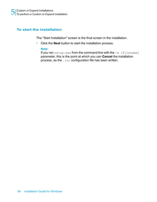 To start the installation
The "Start Installation" screen is the final screen in the installation.
• Click the Next button to start the installation process.
Note:
If you ran setup.exe from the command line with the -w [filename]
parameter, this is the point at which you can Cancel the installation
process, as the .ini configuration file has been written.
84 Installation Guide for Windows
Custom or Expand Installations
5 To perform a Custom or Expand installation
 
