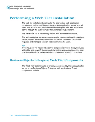 Performing a Web Tier installation
The web tier installation type installs the appropriate web application
components on the machine running your web application server. You will
need user account and port information to configure your web application
server through the BusinessObjects Enterprise setup program.
The Java SDK 1.5 is installed by default with a web tier installation.
The web application server processes scripts, communicates with report and
cache servers, translates cached files to DHTML, facilitates OLAP view
requests and manages session state information for users.
Tip:
If you have not yet installed the server components in your deployment, you
will not be able to verify the connectivity for the web applications. It is best
practice to install the server and client components to verify connectivity.
BusinessObjects Enterprise Web Tier Components
The "Web Tier" option installs all of components used by the web application
server to run BusinessObjects Enterprise web applications. These
components include:
86 Installation Guide for Windows
Web Applications Installation
6 Performing a Web Tier installation
 