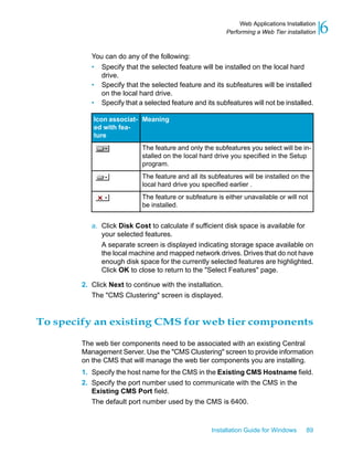 You can do any of the following:
• Specify that the selected feature will be installed on the local hard
drive.
• Specify that the selected feature and its subfeatures will be installed
on the local hard drive.
• Specify that a selected feature and its subfeatures will not be installed.
MeaningIcon associat-
ed with fea-
ture
The feature and only the subfeatures you select will be in-
stalled on the local hard drive you specified in the Setup
program.
The feature and all its subfeatures will be installed on the
local hard drive you specified earlier .
The feature or subfeature is either unavailable or will not
be installed.
a. Click Disk Cost to calculate if sufficient disk space is available for
your selected features.
A separate screen is displayed indicating storage space available on
the local machine and mapped network drives. Drives that do not have
enough disk space for the currently selected features are highlighted.
Click OK to close to return to the "Select Features" page.
2. Click Next to continue with the installation.
The "CMS Clustering" screen is displayed.
To specify an existing CMS for web tier components
The web tier components need to be associated with an existing Central
Management Server. Use the "CMS Clustering" screen to provide information
on the CMS that will manage the web tier components you are installing.
1. Specify the host name for the CMS in the Existing CMS Hostname field.
2. Specify the port number used to communicate with the CMS in the
Existing CMS Port field.
The default port number used by the CMS is 6400.
Installation Guide for Windows 89
6Web Applications Installation
Performing a Web Tier installation
 